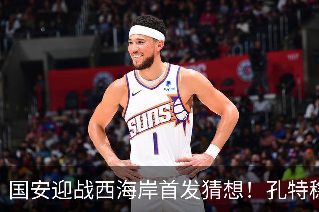 国安迎战西海岸首发猜想！孔特稳守后腰，国足双星带队，法比奥张玉宁冲锋