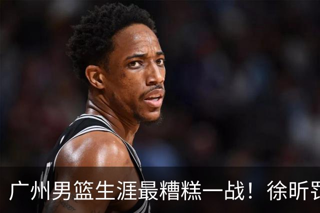 广州男篮生涯最糟糕一战！徐昕罚球4中0+4失误 正负值-48倒数