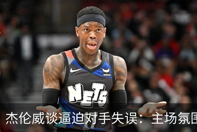 杰伦威谈逼迫对手失误：主场氛围加持 起势阶段球队保持了冷静