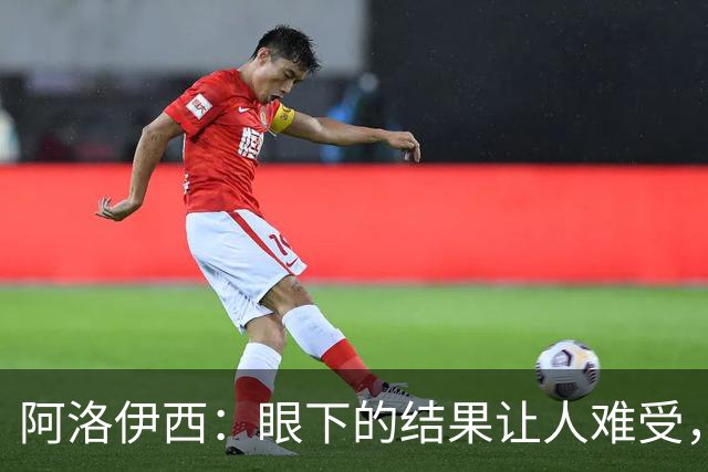 阿洛伊西：眼下的结果让人难受，我和球队都不能丢失自信心